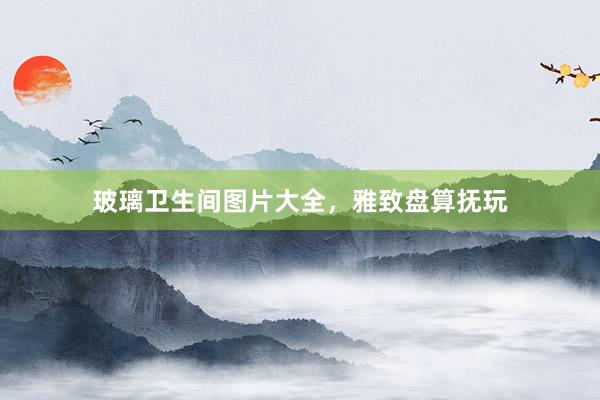 玻璃卫生间图片大全，雅致盘算抚玩